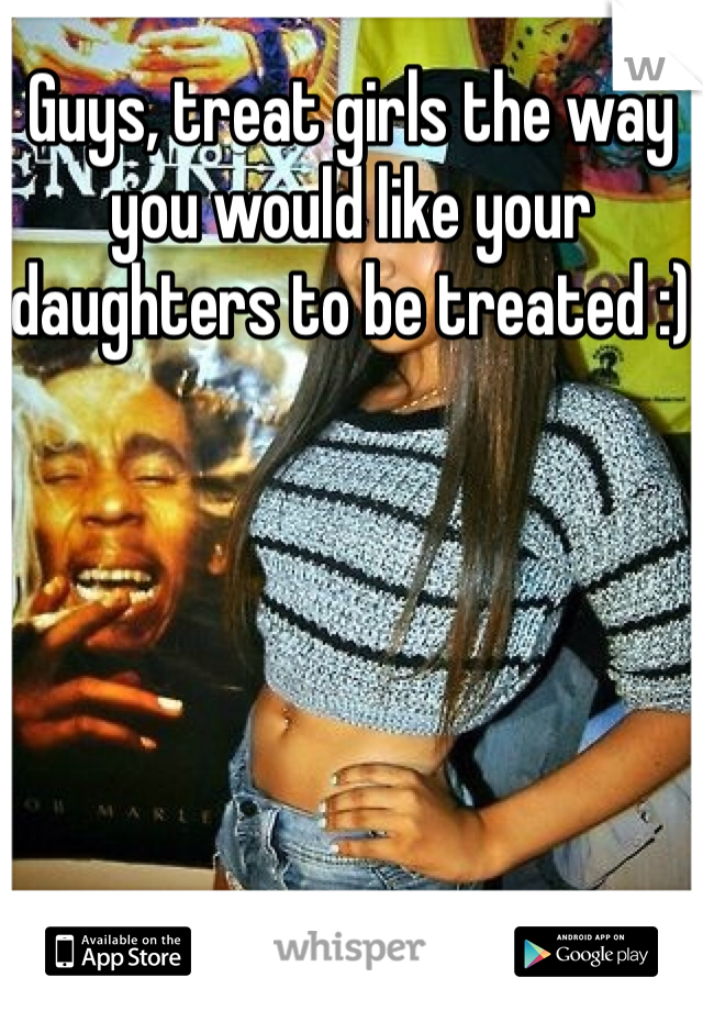 Guys, treat girls the way you would like your daughters to be treated :)