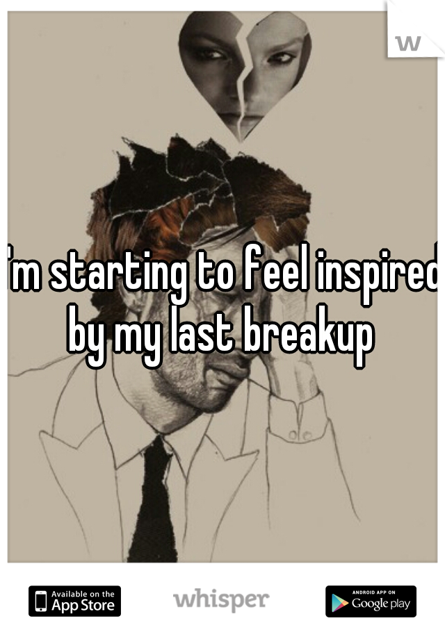 I'm starting to feel inspired by my last breakup 