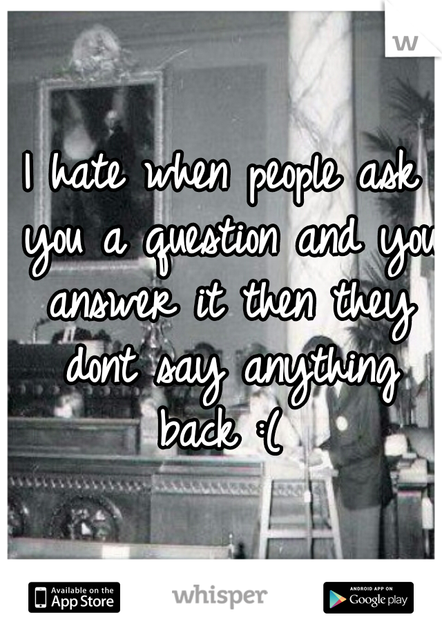 I hate when people ask you a question and you answer it then they dont say anything back :( 