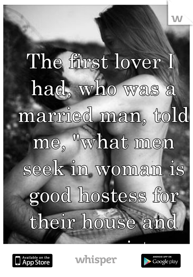 The first lover I had, who was a married man, told me, "what men seek in woman is good hostess for their house and guesses, a virtuous mother for their kids, and a whore in bed." Is it true?
