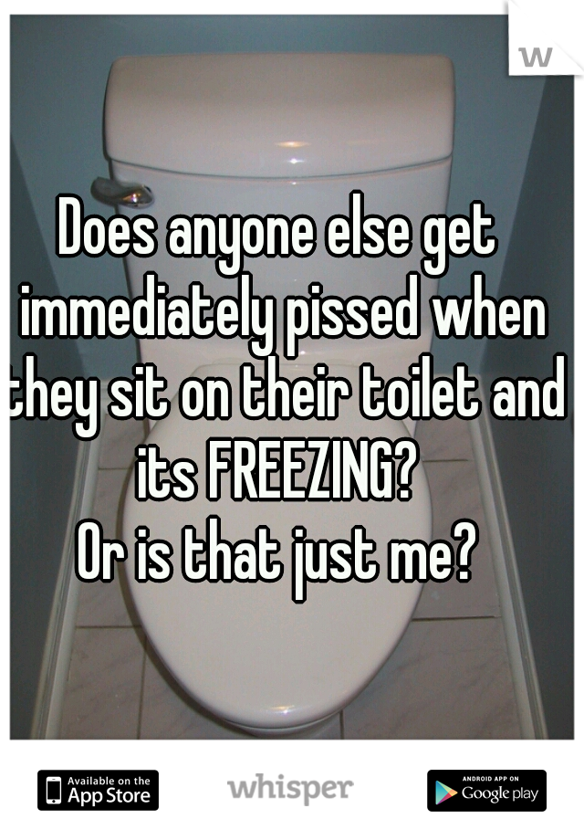 Does anyone else get immediately pissed when they sit on their toilet and its FREEZING? 

Or is that just me?