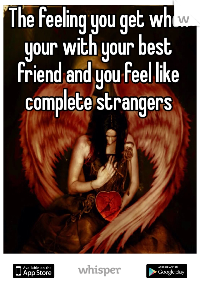 The feeling you get when your with your best friend and you feel like complete strangers