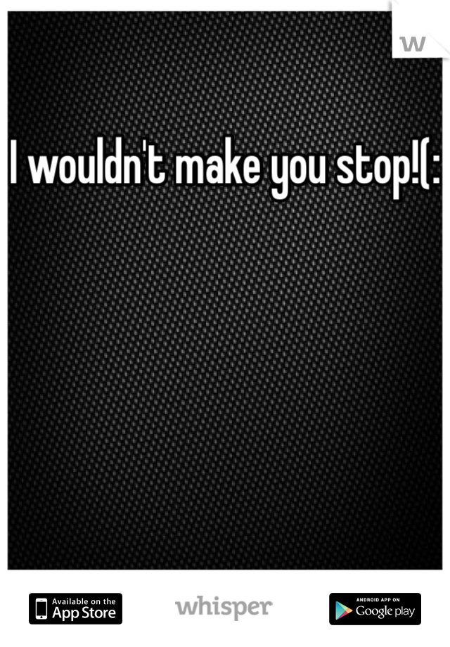 I wouldn't make you stop!(: