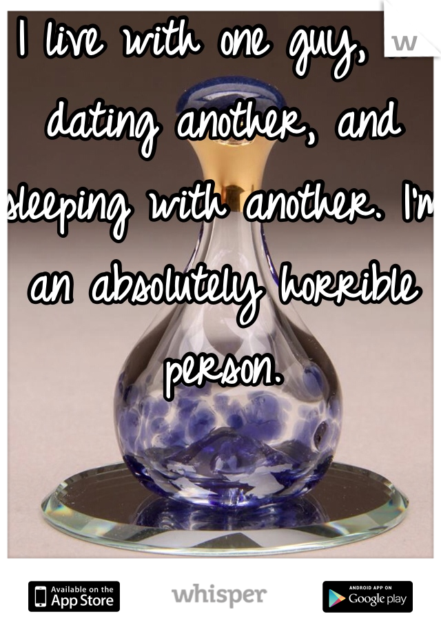 I live with one guy, I'm dating another, and sleeping with another. I'm an absolutely horrible person.