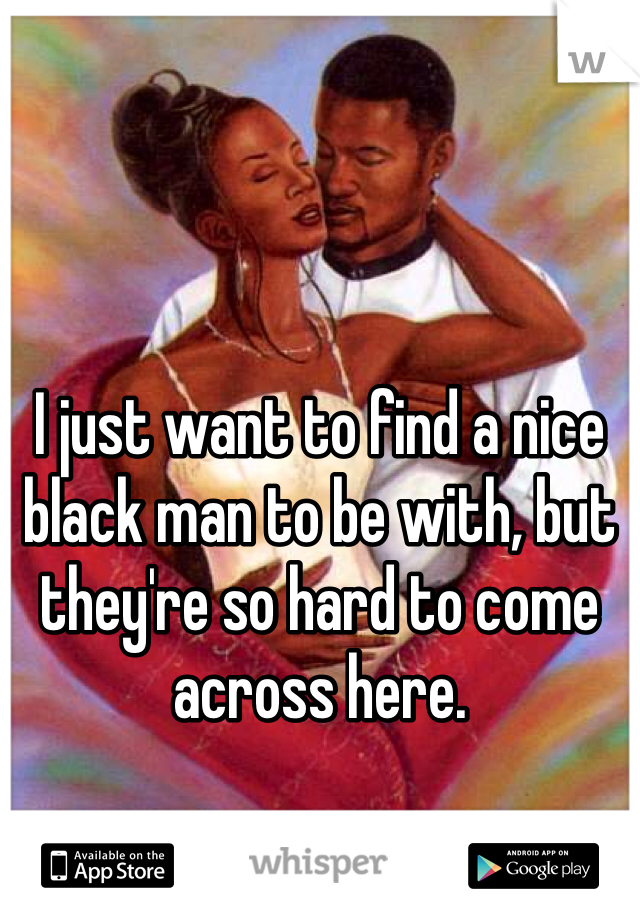 I just want to find a nice black man to be with, but they're so hard to come across here.
