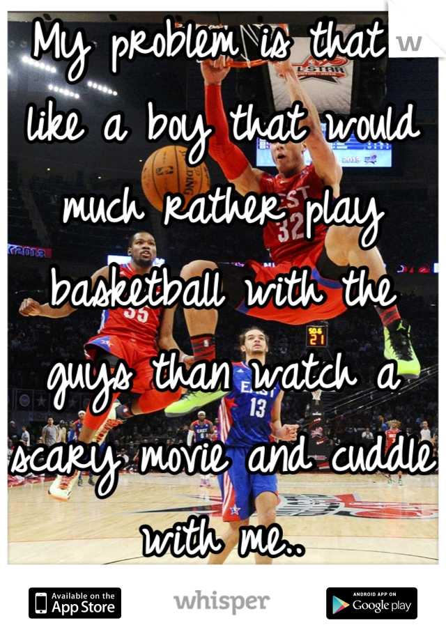 My problem is that I like a boy that would much rather play basketball with the guys than watch a scary movie and cuddle with me..