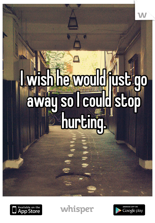 I wish he would just go away so I could stop hurting.