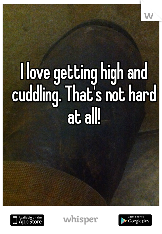 I love getting high and cuddling. That's not hard at all!