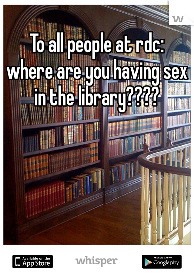 To all people at rdc: 
where are you having sex in the library????