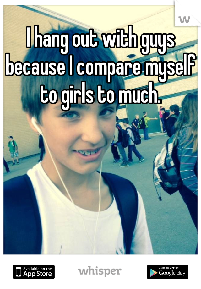 I hang out with guys because I compare myself to girls to much.