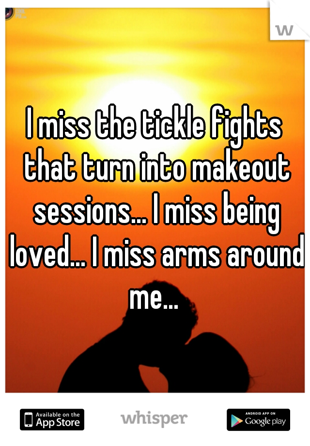 I miss the tickle fights that turn into makeout sessions... I miss being loved... I miss arms around me... 
