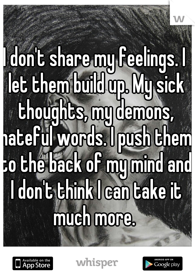 I don't share my feelings. I let them build up. My sick thoughts, my demons, hateful words. I push them to the back of my mind and I don't think I can take it much more. 