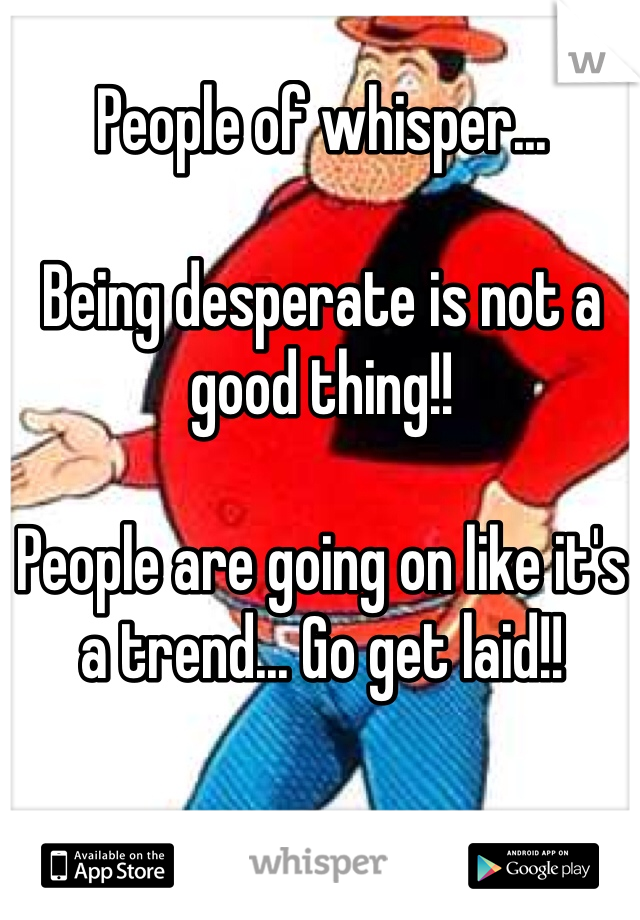 People of whisper...

Being desperate is not a good thing!!

People are going on like it's a trend... Go get laid!!