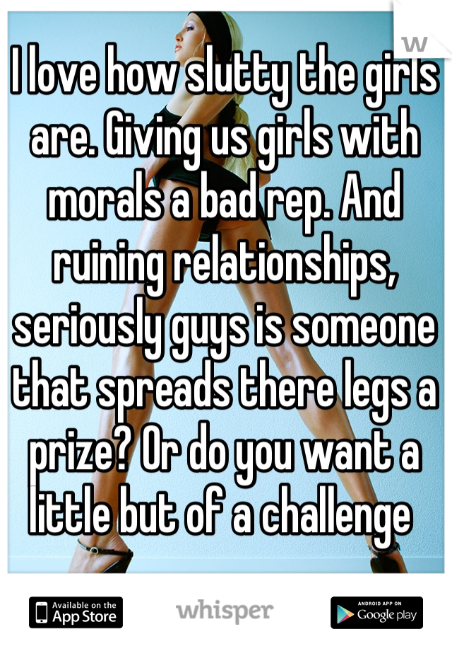 I love how slutty the girls are. Giving us girls with morals a bad rep. And ruining relationships, seriously guys is someone that spreads there legs a prize? Or do you want a little but of a challenge 