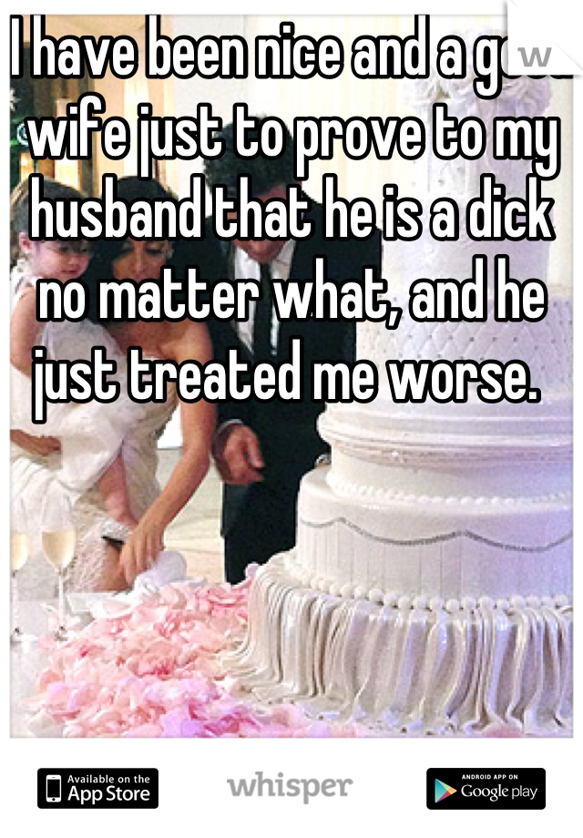 I have been nice and a good wife just to prove to my husband that he is a dick no matter what, and he just treated me worse. 