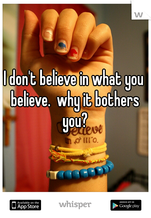 I don't believe in what you believe.  why it bothers you?