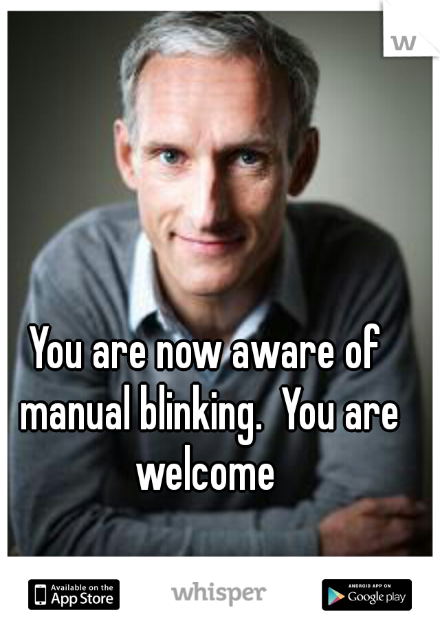 You are now aware of manual blinking.  You are welcome 