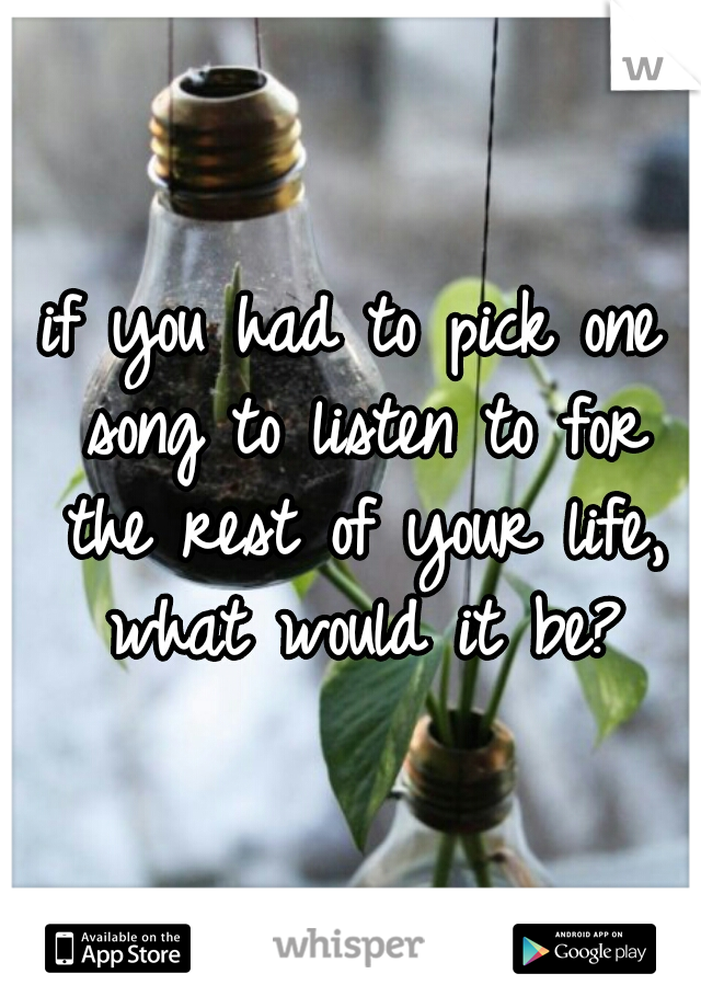 if you had to pick one song to listen to for the rest of your life, what would it be?