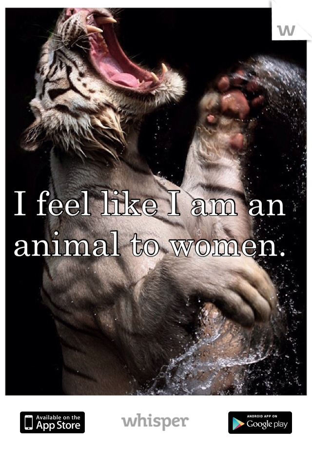 I feel like I am an animal to women.