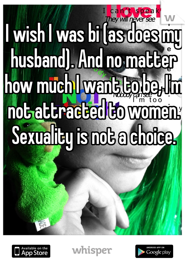I wish I was bi (as does my husband). And no matter how much I want to be, I'm not attracted to women. 
Sexuality is not a choice.