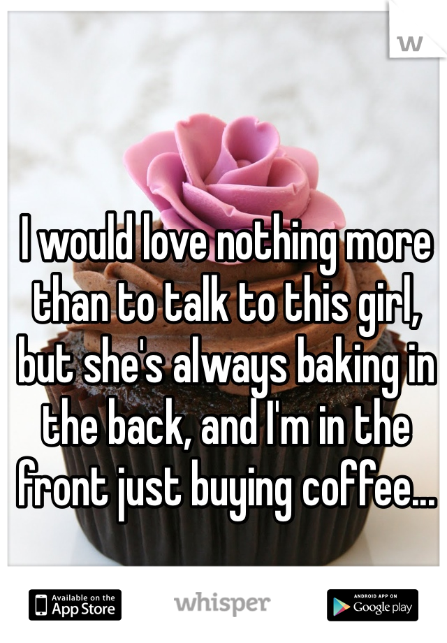 I would love nothing more than to talk to this girl, but she's always baking in the back, and I'm in the front just buying coffee...