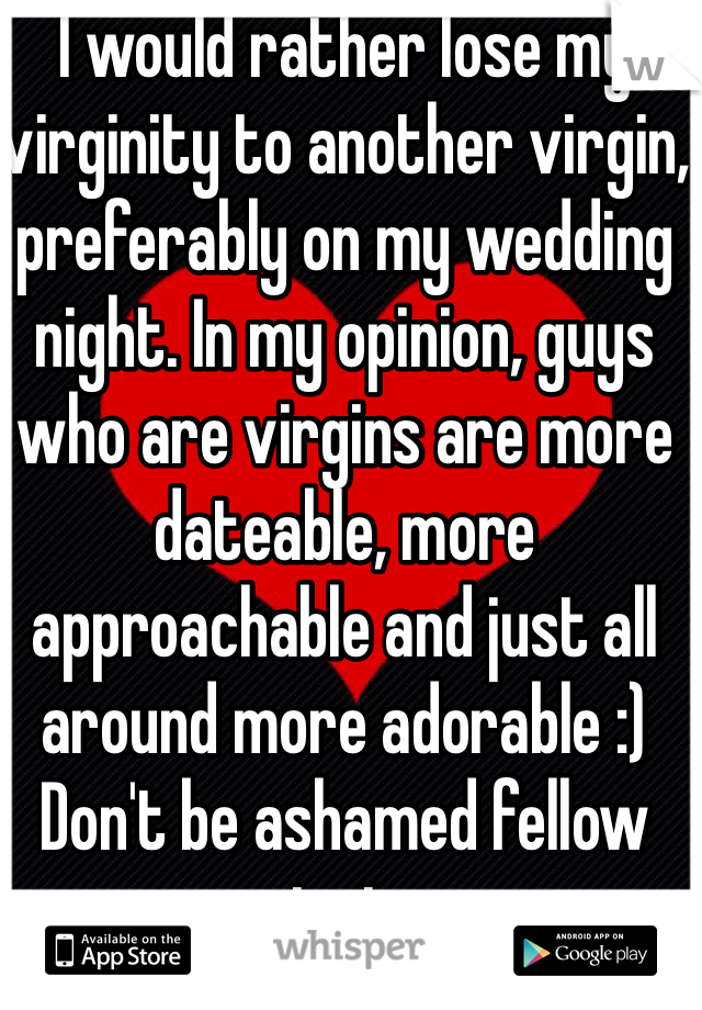 I would rather lose my virginity to another virgin, preferably on my wedding night. In my opinion, guys who are virgins are more dateable, more approachable and just all around more adorable :) Don't be ashamed fellow virgins