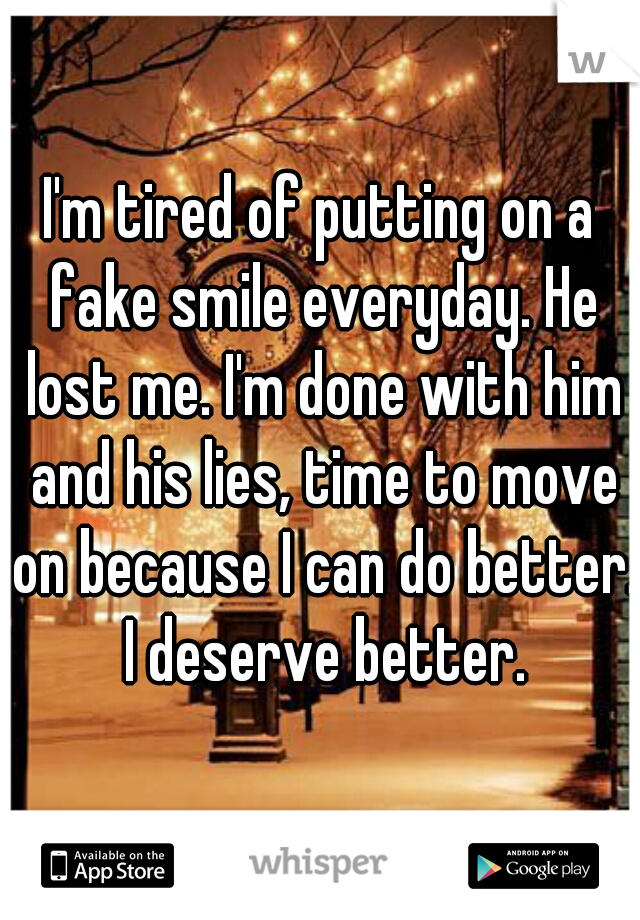 I'm tired of putting on a fake smile everyday. He lost me. I'm done with him and his lies, time to move on because I can do better.  I deserve better. 