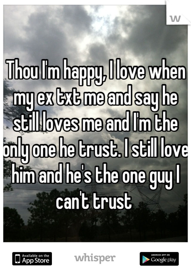 Thou I'm happy, I love when my ex txt me and say he still loves me and I'm the only one he trust. I still love him and he's the one guy I can't trust 