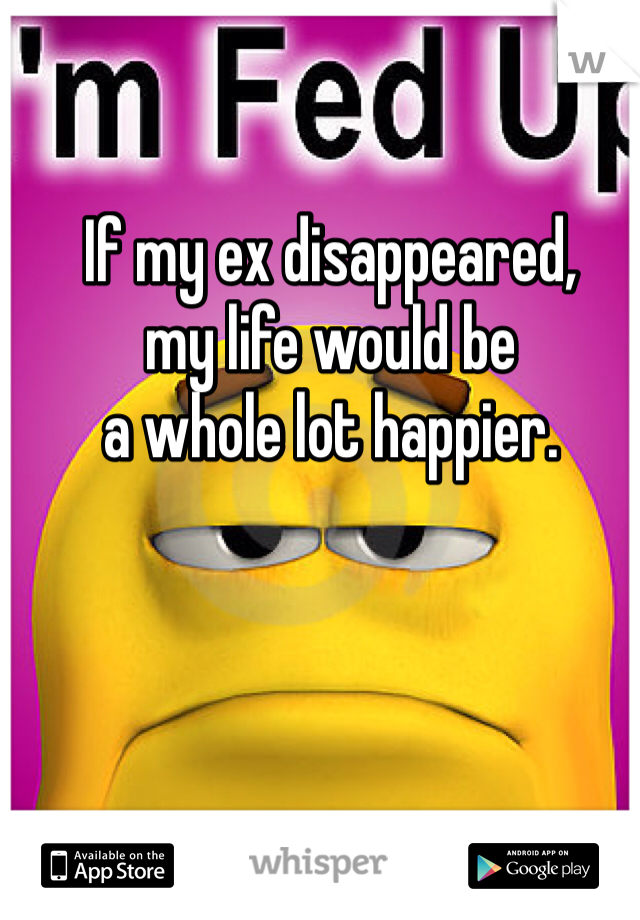 If my ex disappeared, 
my life would be
a whole lot happier.