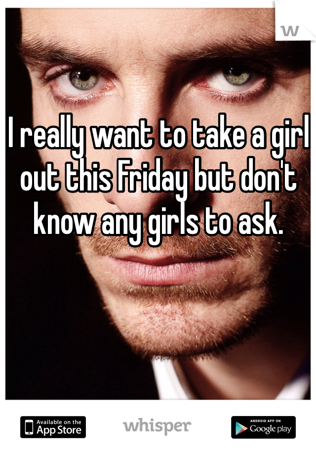 I really want to take a girl out this Friday but don't know any girls to ask.