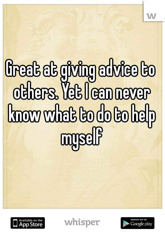 Great at giving advice to others. Yet I can never know what to do to help myself