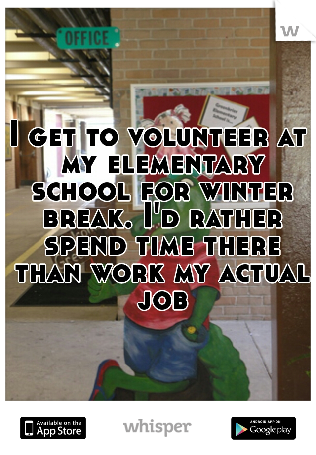 I get to volunteer at my elementary school for winter break. I'd rather spend time there than work my actual job