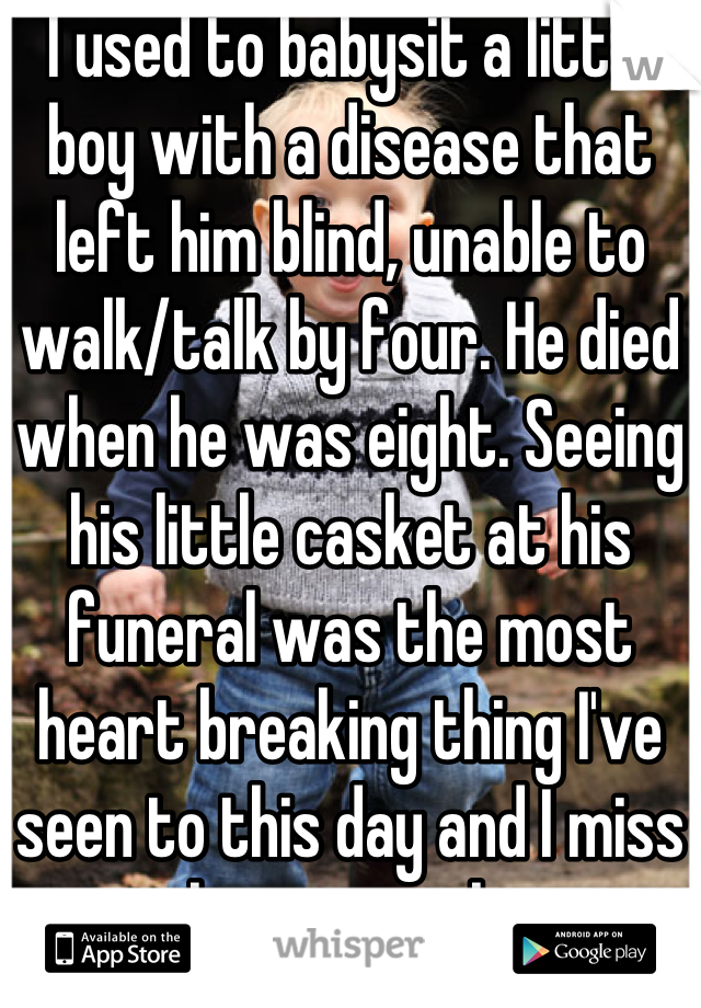 I used to babysit a little boy with a disease that left him blind, unable to walk/talk by four. He died when he was eight. Seeing his little casket at his funeral was the most heart breaking thing I've seen to this day and I miss him so much.