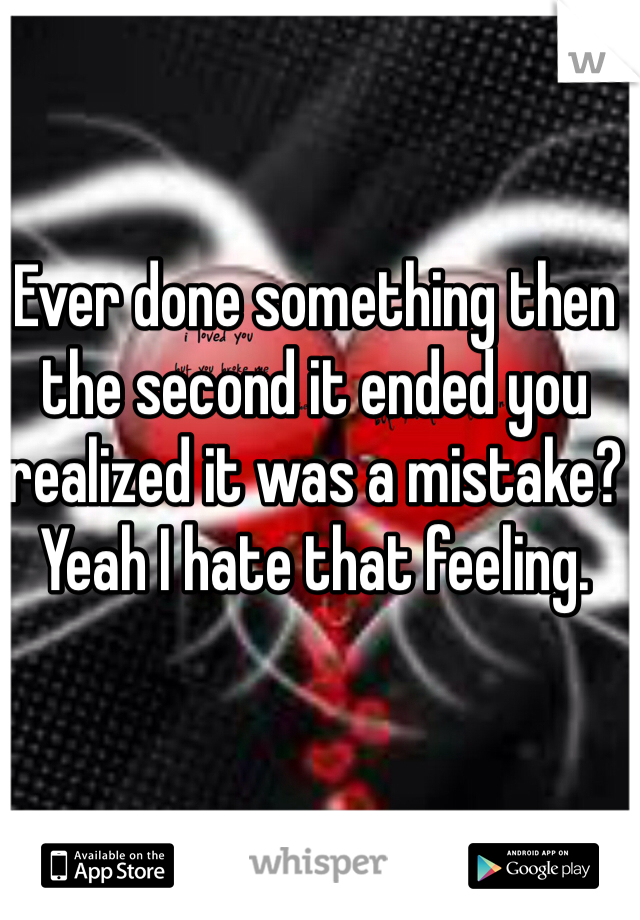 Ever done something then the second it ended you realized it was a mistake? Yeah I hate that feeling.  