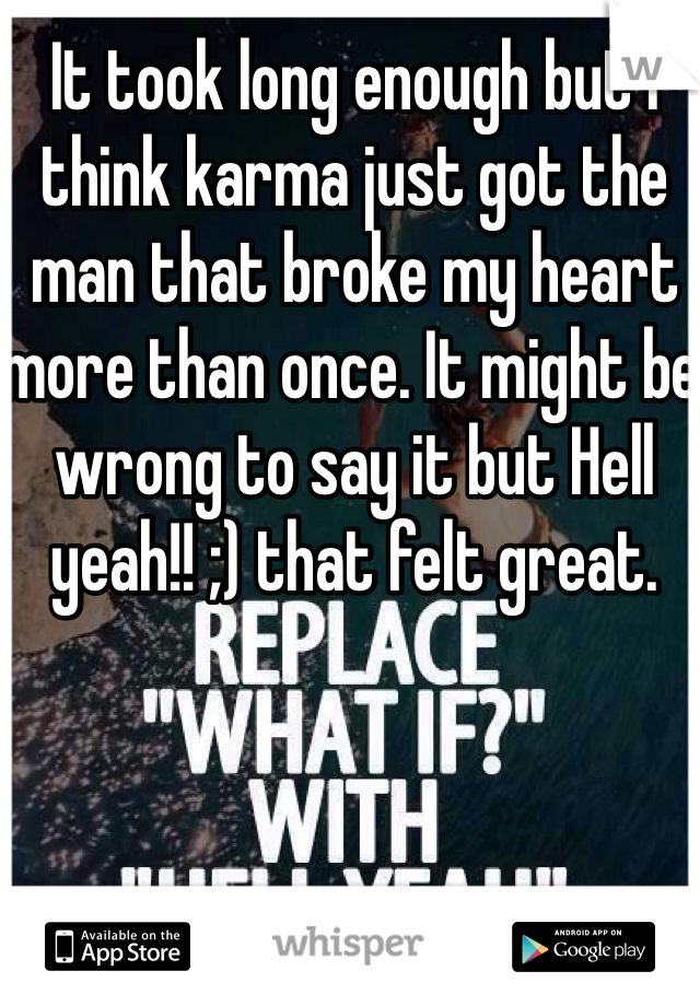 It took long enough but I think karma just got the man that broke my heart more than once. It might be wrong to say it but Hell yeah!! ;) that felt great. 