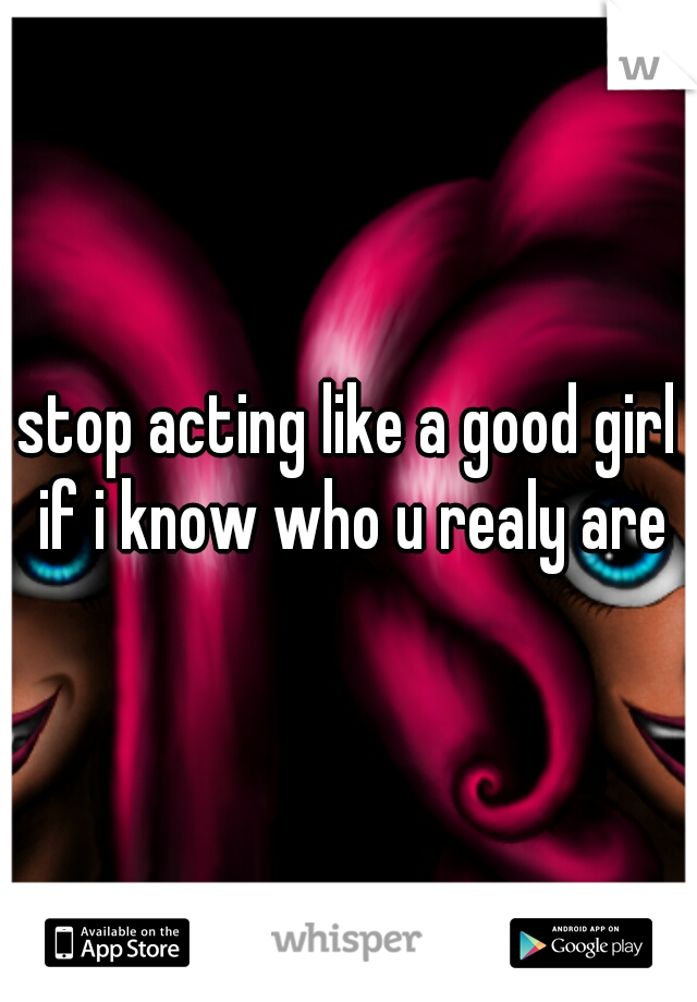 stop acting like a good girl if i know who u realy are