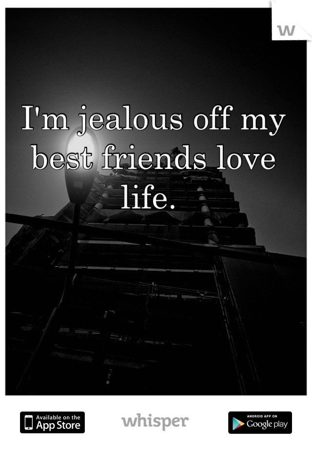 I'm jealous off my best friends love life. 