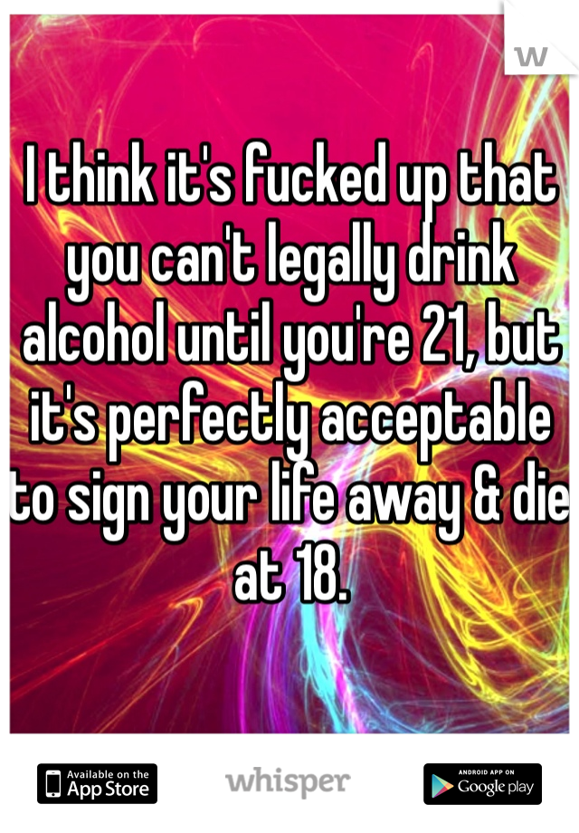 I think it's fucked up that you can't legally drink alcohol until you're 21, but it's perfectly acceptable to sign your life away & die at 18. 