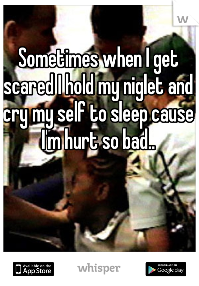 Sometimes when I get scared I hold my niglet and cry my self to sleep cause I'm hurt so bad..
