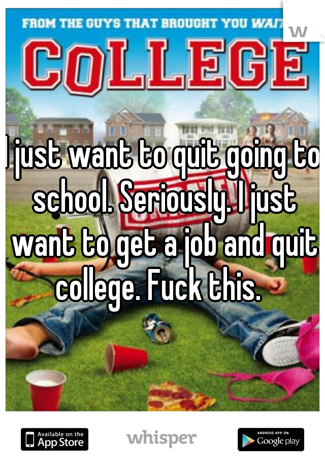I just want to quit going to school. Seriously. I just want to get a job and quit college. Fuck this.  