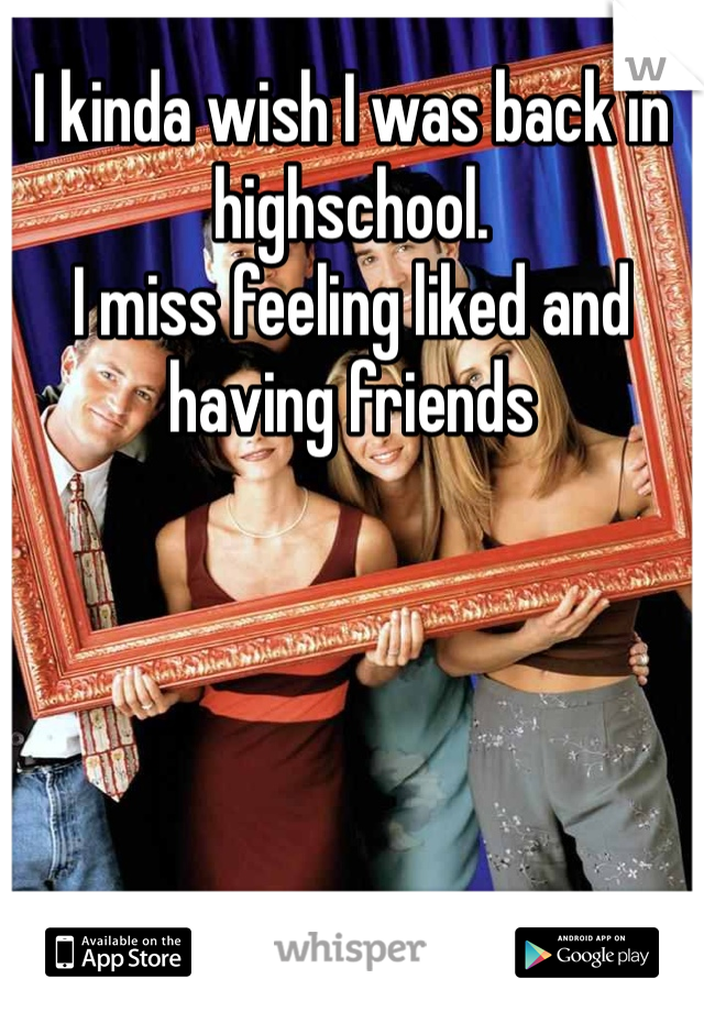 I kinda wish I was back in highschool. 
I miss feeling liked and having friends 