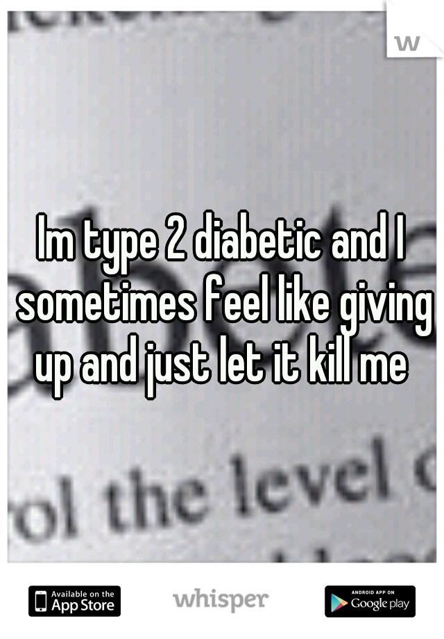 Im type 2 diabetic and I sometimes feel like giving up and just let it kill me 