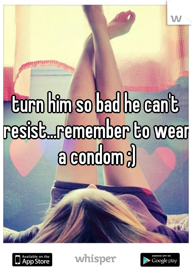 turn him so bad he can't resist...remember to wear a condom ;)