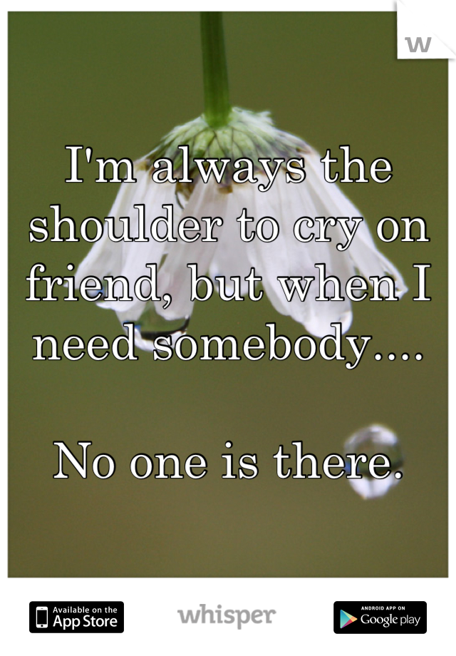 I'm always the shoulder to cry on friend, but when I need somebody....

No one is there.