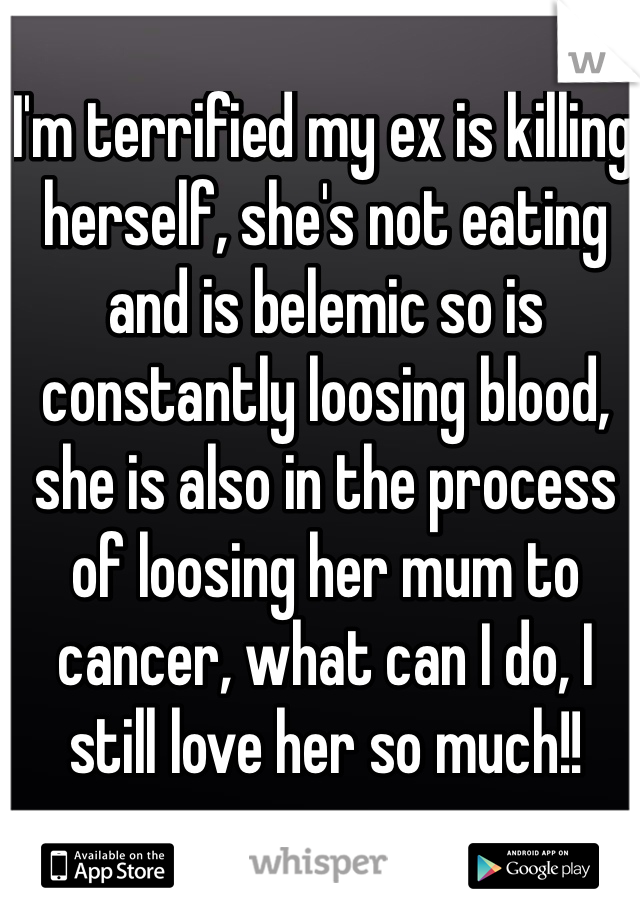 I'm terrified my ex is killing herself, she's not eating and is belemic so is constantly loosing blood, she is also in the process of loosing her mum to cancer, what can I do, I still love her so much!!