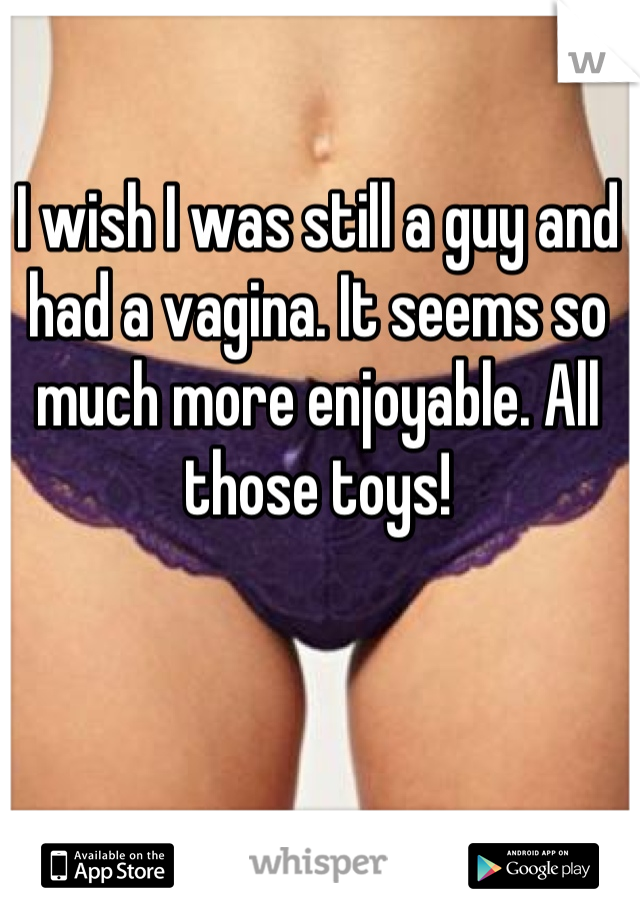 I wish I was still a guy and had a vagina. It seems so much more enjoyable. All those toys!