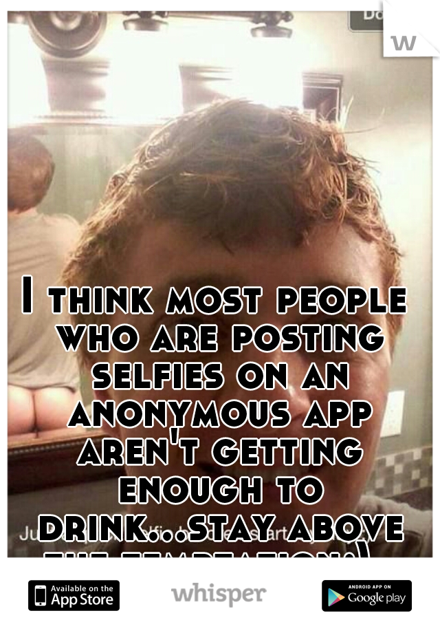 I think most people who are posting selfies on an anonymous app aren't getting enough to drink...stay above the temptation;)  
 