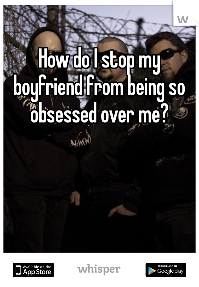 
How do I stop my boyfriend from being so obsessed over me?