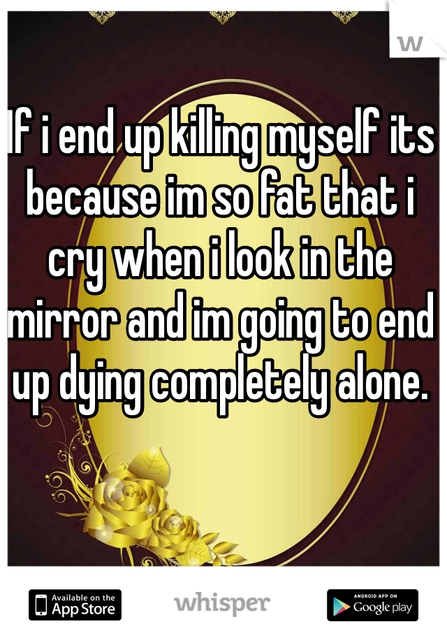 If i end up killing myself its because im so fat that i cry when i look in the mirror and im going to end up dying completely alone.