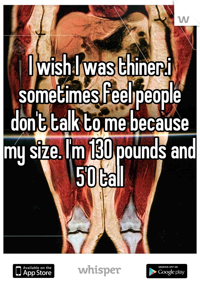 I wish I was thiner.i sometimes feel people don't talk to me because my size. I'm 130 pounds and 5'0 tall